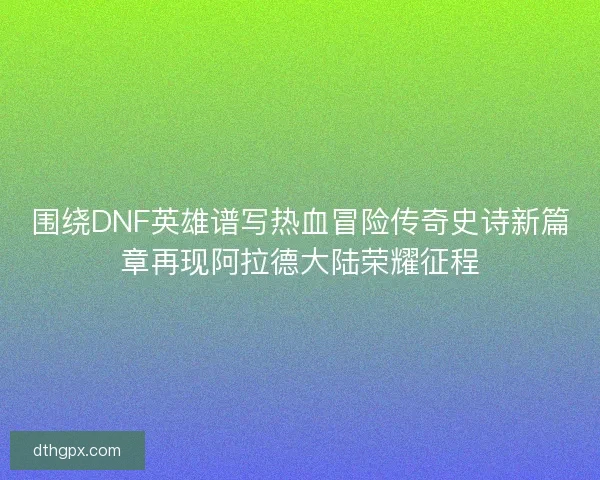 围绕DNF英雄谱写热血冒险传奇史诗新篇章再现阿拉德大陆荣耀征程