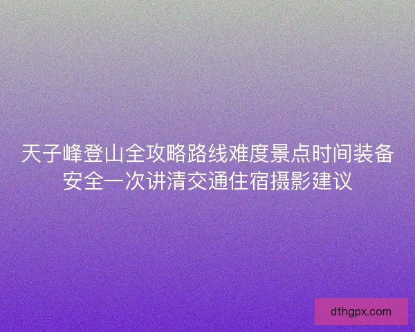 天子峰登山全攻略路线难度景点时间装备安全一次讲清交通住宿摄影建议