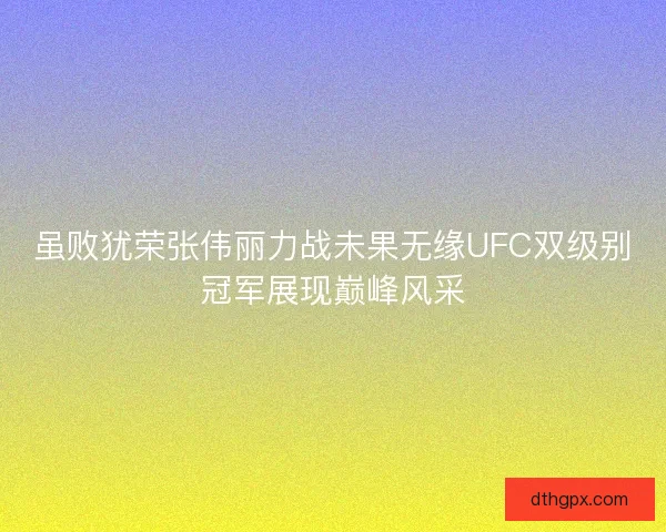 虽败犹荣张伟丽力战未果无缘UFC双级别冠军展现巅峰风采