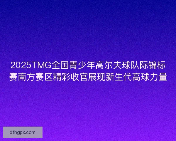 2025TMG全国青少年高尔夫球队际锦标赛南方赛区精彩收官展现新生代高球力量