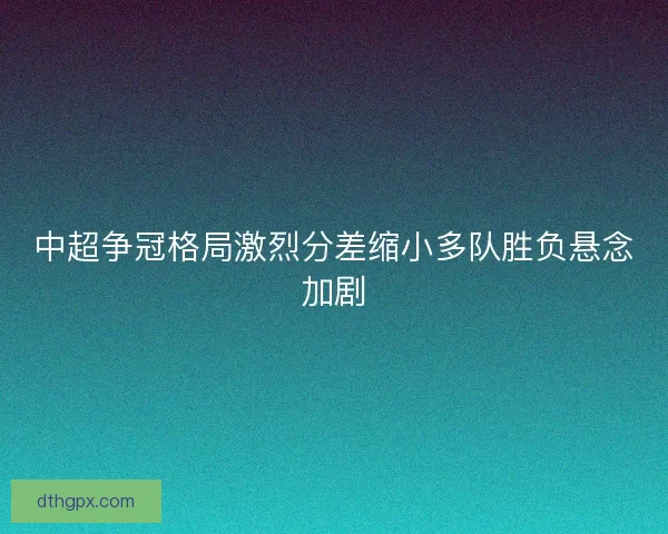 中超争冠格局激烈分差缩小多队胜负悬念加剧