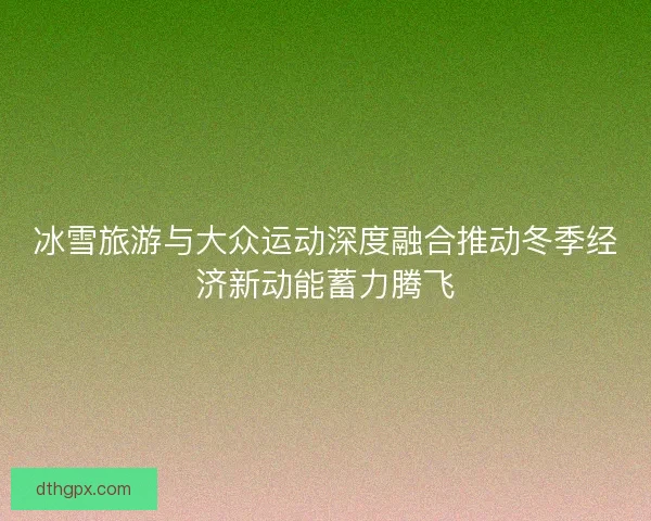冰雪旅游与大众运动深度融合推动冬季经济新动能蓄力腾飞