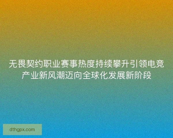 无畏契约职业赛事热度持续攀升引领电竞产业新风潮迈向全球化发展新阶段