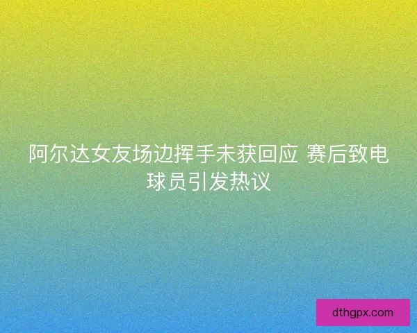 阿尔达女友场边挥手未获回应 赛后致电球员引发热议