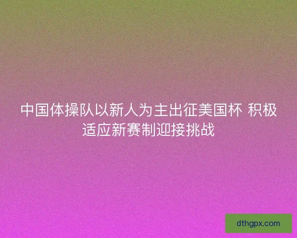 中国体操队以新人为主出征美国杯 积极适应新赛制迎接挑战
