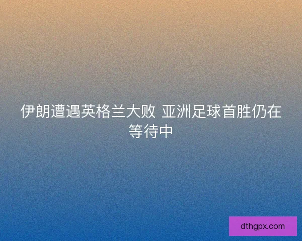伊朗遭遇英格兰大败 亚洲足球首胜仍在等待中