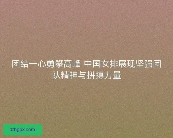 团结一心勇攀高峰 中国女排展现坚强团队精神与拼搏力量